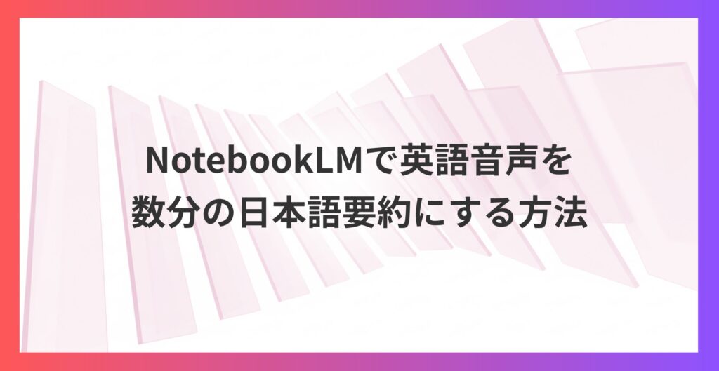 海外情報を効率的に吸収！NotebookLMで英語音声を数分の日本語要約にする方法